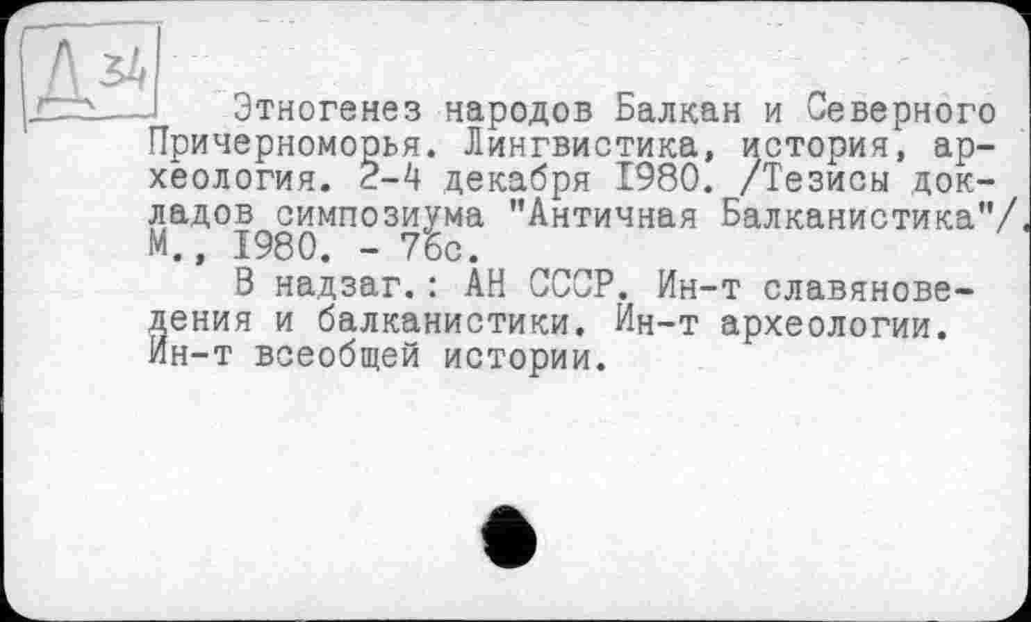 ﻿Этногенез народов Балкан и Северного Причерноморья. Лингвистика, история, археология. 2-4 декабря 1980. /Тезисы докладов симпозиума ’’Античная Балканистика”/ М., 1980. - 75с.
В надзаг.: АН СССР. Ин-т славяноведения и балканистики. Ин-т археологии. Ин-т всеобщей истории.